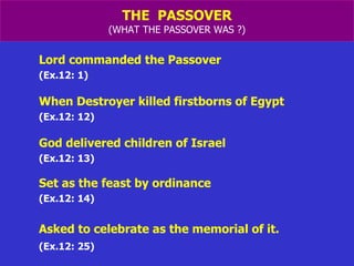THE  PASSOVER (WHAT THE PASSOVER WAS ?) Lord commanded the Passover  (Ex.12: 1) When Destroyer killed firstborns of Egypt (Ex.12: 12) God delivered children of Israel  (Ex.12: 13) Set as the feast by ordinance (Ex.12: 14) Asked to celebrate as the memorial of it. (Ex.12: 25) 