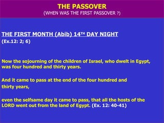 THE PASSOVER (WHEN WAS THE FIRST PASSOVER  ?) THE FIRST MONTH (Abib) 14 TH  DAY NIGHT (Ex.12: 2; 6) Now the sojourning of the children of Israel, who dwelt in Egypt,  was four hundred and thirty years.  And it came to pass at the end of the four hundred and  thirty years,  even the selfsame day it came to pass, that all the hosts of the  LORD went out from the land of Egypt.  (Ex. 12: 40-41) 