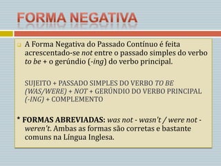    A Forma Negativa do Passado Contínuo é feita
    acrescentado-se not entre o passado simples do verbo
    to be + o gerúndio (-ing) do verbo principal.

    SUJEITO + PASSADO SIMPLES DO VERBO TO BE
    (WAS/WERE) + NOT + GERÚNDIO DO VERBO PRINCIPAL
    (-ING) + COMPLEMENTO

* FORMAS ABREVIADAS: was not - wasn't / were not -
   weren't. Ambas as formas são corretas e bastante
   comuns na Língua Inglesa.
 