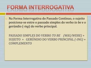    Na Forma Interrogativa do Passado Contínuo, o sujeito
    posiciona-se entre o passado simples do verbo to be e o
    gerúndio (-ing) do verbo principal.

    PASSADO SIMPLES DO VERBO TO BE (WAS/WERE) +
    SUJEITO + GERÚNDIO DO VERBO PRINCIPAL (-ING) +
    COMPLEMENTO
 