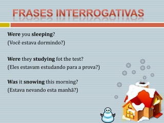Were you sleeping?
(Você estava dormindo?)

Were they studying fot the test?
(Eles estavam estudando para a prova?)

Was it snowing this morning?
(Estava nevando esta manhã?)
 