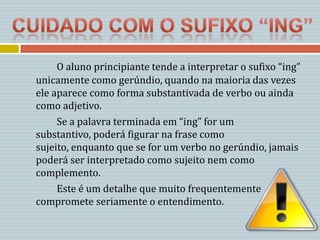 O aluno principiante tende a interpretar o sufixo “ing”
unicamente como gerúndio, quando na maioria das vezes
ele aparece como forma substantivada de verbo ou ainda
como adjetivo.
     Se a palavra terminada em “ing” for um
substantivo, poderá figurar na frase como
sujeito, enquanto que se for um verbo no gerúndio, jamais
poderá ser interpretado como sujeito nem como
complemento.
     Este é um detalhe que muito frequentemente
compromete seriamente o entendimento.
 