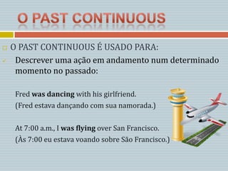    O PAST CONTINUOUS É USADO PARA:
    Descrever uma ação em andamento num determinado
     momento no passado:

     Fred was dancing with his girlfriend.
     (Fred estava dançando com sua namorada.)

     At 7:00 a.m., I was flying over San Francisco.
     (Às 7:00 eu estava voando sobre São Francisco.)
 