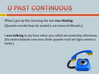 When I got up this morning the sun was shining.
(Quando acordei hoje de manhã o sol estava brilhando.)

I was talking to my boss when you called me yesterday afternoon.
(Eu estava falando com meu chefe quando você me ligou ontem à
tarde.)
 