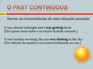     Narrar as circunstâncias de uma situação passada:

    It was almost midnight and I was getting tired.
    (Era quase meia-noite e eu estava ficando cansado.)

    It was Sunday morning, the sun was shining in the sky.
    (Era sábado de manhã, o sol estava brilhando no céu.)
 