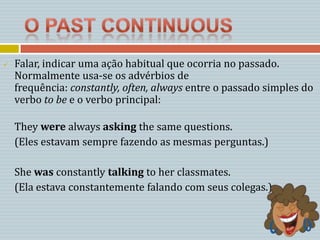    Falar, indicar uma ação habitual que ocorria no passado.
    Normalmente usa-se os advérbios de
    frequência: constantly, often, always entre o passado simples do
    verbo to be e o verbo principal:

    They were always asking the same questions.
    (Eles estavam sempre fazendo as mesmas perguntas.)

    She was constantly talking to her classmates.
    (Ela estava constantemente falando com seus colegas.)
 
