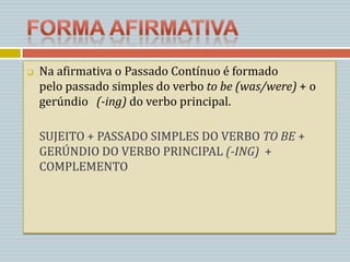    Na afirmativa o Passado Contínuo é formado
    pelo passado simples do verbo to be (was/were) + o
    gerúndio (-ing) do verbo principal.

    SUJEITO + PASSADO SIMPLES DO VERBO TO BE +
    GERÚNDIO DO VERBO PRINCIPAL (-ING) +
    COMPLEMENTO
 