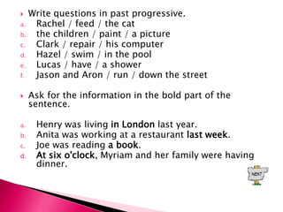  Write questions in past progressive.
a.  Rachel / feed / the cat
b.  the children / paint / a picture
c.  Clark / repair / his computer
d.  Hazel / swim / in the pool
e.  Lucas / have / a shower
f.  Jason and Aron / run / down the street

    Ask for the information in the bold part of the
     sentence.

a.    Henry was living in London last year.
b.    Anita was working at a restaurant last week.
c.    Joe was reading a book.
d.    At six o'clock, Myriam and her family were having
      dinner.
 