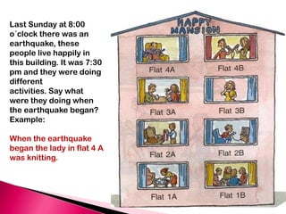 Last Sunday at 8:00
o´clock there was an
earthquake, these
people live happily in
this building. It was 7:30
pm and they were doing
different
activities. Say what
were they doing when
the earthquake began?
Example:

When the earthquake
began the lady in flat 4 A
was knitting.
 