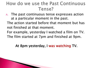 A.The past continuous tense expresses action
  at a particular moment in the past.
The action started before that moment but has
not finished at that moment.
For example, yesterday I watched a film on TV.
The film started at 7pm and finished at 9pm.

     At 8pm yesterday, I was watching TV.
 