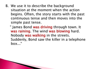 B. We use it to describe the background
    situation at the moment when the action
    begins. Often, the story starts with the past
    continuous tense and then moves into the
    simple past tense.
   " James Bond was driving through town. It
    was raining. The wind was blowing hard.
    Nobody was walking in the streets.
    Suddenly, Bond saw the killer in a telephone
    box..."
 