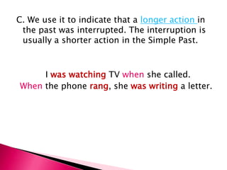 C. We use it to indicate that a longer action in
 the past was interrupted. The interruption is
 usually a shorter action in the Simple Past.



     I was watching TV when she called.
When the phone rang, she was writing a letter.
 