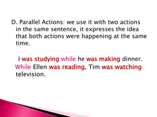 D. Parallel Actions: we use it with two actions
 in the same sentence, it expresses the idea
 that both actions were happening at the same
 time.

  I was studying while he was making dinner.
 While Ellen was reading, Tim was watching
 television.
 