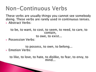 These verbs are usually things you cannot see somebody
doing. These verbs are rarely used in continuous tenses.
 Abstract Verbs:


     to be, to want, to cost, to seem, to need, to care, to
                             contain,
                       to owe, to exist...
   Possession Verbs:

              to possess, to own, to belong...
   Emotion Verbs:

    to like, to love, to hate, to dislike, to fear, to envy, to
                               mind...
 