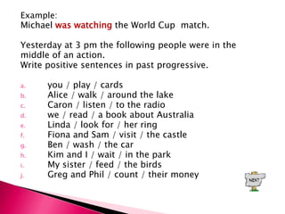 Example:
Michael was watching the World Cup match.

Yesterday at 3 pm the following people were in the
middle of an action.
Write positive sentences in past progressive.

a.    you / play / cards
b.    Alice / walk / around the lake
c.    Caron / listen / to the radio
d.    we / read / a book about Australia
e.    Linda / look for / her ring
f.    Fiona and Sam / visit / the castle
g.    Ben / wash / the car
h.    Kim and I / wait / in the park
i.    My sister / feed / the birds
j.    Greg and Phil / count / their money
 