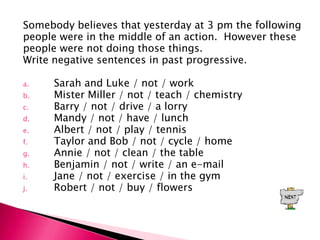 Somebody believes that yesterday at 3 pm the following
people were in the middle of an action. However these
people were not doing those things.
Write negative sentences in past progressive.

a.   Sarah and Luke / not / work
b.   Mister Miller / not / teach / chemistry
c.   Barry / not / drive / a lorry
d.   Mandy / not / have / lunch
e.   Albert / not / play / tennis
f.   Taylor and Bob / not / cycle / home
g.   Annie / not / clean / the table
h.   Benjamin / not / write / an e-mail
i.   Jane / not / exercise / in the gym
j.   Robert / not / buy / flowers
 