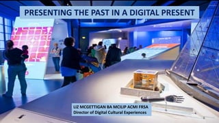 PRESENTING THE PAST IN A DIGITAL PRESENT
LIZ MCGETTIGAN BA MCILIP ACMI FRSA
Director of Digital Cultural Experiences
 