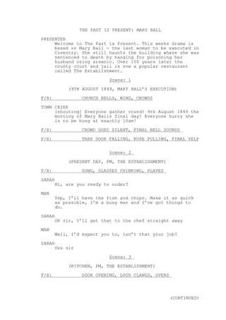 THE PAST IS PRESENT: MARY BALL
PRESENTER
Welcome to The Past is Present. This weeks drama is
based on Mary Ball - the last woman to be executed in
Coventry. She still haunts the building where she was
sentenced to death by hanging for poisoning her
husband using arsenic. Over 150 years later the
county court and jail is now a popular restaurant
called The Establishment.
Scene: 1
(9TH AUGUST 1849, MARY BALL’S EXECUTION)
F/X: CHURCH BELLS, WIND, CROWDS
TOWN CRIER
[shouting] Everyone gather round! 9th August 1849 the
morning of Mary Balls final day! Everyone hurry she
is to be hung at exactly 10am!
F/X: CROWD GOES SILENT, FINAL BELL SOUNDS
F/X: TRAP DOOR FALLING, ROPE PULLING, FINAL YELP
Scene: 2
(PRESENT DAY, PM, THE ESTABLISHMENT)
F/X: SONG, GLASSES CHINKING, PLATES
SARAH
Hi, are you ready to order?
MAN
Yep, I’ll have the fish and chips. Make it as quick
as possible, I’m a busy man and I’ve got things to
do.
SARAH
OK sir, I’ll get that to the chef straight away
MAN
Well, I’d expect you to, isn’t that your job?
SARAH
Yes sir
Scene: 3
(KITCHEN, PM, THE ESTABLISHMENT)
F/X: DOOR OPENING, LOUD CLANGS, OVENS
(CONTINUED)
 