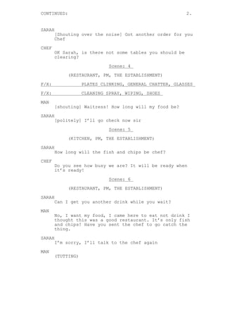 CONTINUED: 2.
SARAH
[Shouting over the noise] Got another order for you
Chef
CHEF
OK Sarah, is there not some tables you should be
clearing?
Scene: 4
(RESTAURANT, PM, THE ESTABLISHMENT)
F/X: PLATES CLINKING, GENERAL CHATTER, GLASSES
F/X: CLEANING SPRAY, WIPING, SHOES
MAN
[shouting] Waitress! How long will my food be?
SARAH
[politely] I’ll go check now sir
Scene: 5
(KITCHEN, PM, THE ESTABLISHMENT)
SARAH
How long will the fish and chips be chef?
CHEF
Do you see how busy we are? It will be ready when
it’s ready!
Scene: 6
(RESTAURANT, PM, THE ESTABLISHMENT)
SARAH
Can I get you another drink while you wait?
MAN
No, I want my food, I came here to eat not drink I
thought this was a good restaurant. It’s only fish
and chips! Have you sent the chef to go catch the
thing.
SARAH
I’m sorry, I’ll talk to the chef again
MAN
(TUTTING)
 