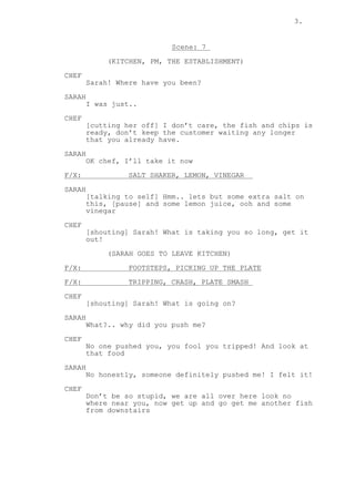 3.
Scene: 7
(KITCHEN, PM, THE ESTABLISHMENT)
CHEF
Sarah! Where have you been?
SARAH
I was just..
CHEF
[cutting her off] I don’t care, the fish and chips is
ready, don’t keep the customer waiting any longer
that you already have.
SARAH
OK chef, I’ll take it now
F/X: SALT SHAKER, LEMON, VINEGAR
SARAH
[talking to self] Hmm.. lets but some extra salt on
this, [pause] and some lemon juice, ooh and some
vinegar
CHEF
[shouting] Sarah! What is taking you so long, get it
out!
(SARAH GOES TO LEAVE KITCHEN)
F/X: FOOTSTEPS, PICKING UP THE PLATE
F/X: TRIPPING, CRASH, PLATE SMASH
CHEF
[shouting] Sarah! What is going on?
SARAH
What?.. why did you push me?
CHEF
No one pushed you, you fool you tripped! And look at
that food
SARAH
No honestly, someone definitely pushed me! I felt it!
CHEF
Don’t be so stupid, we are all over here look no
where near you, now get up and go get me another fish
from downstairs
 