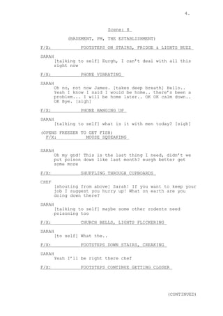 4.
Scene: 8
(BASEMENT, PM, THE ESTABLISHMENT)
F/X: FOOTSTEPS ON STAIRS, FRIDGE & LIGHTS BUZZ
SARAH
[talking to self] Eurgh, I can’t deal with all this
right now
F/X: PHONE VIBRATING
SARAH
Oh no, not now James. [takes deep breath] Hello..
Yeah I know I said I would be home.. there’s been a
problem... I will be home later.. OK OK calm down..
OK Bye. [sigh]
F/X: PHONE HANGING UP
SARAH
[talking to self] what is it with men today? [sigh]
(OPENS FREEZER TO GET FISH)
F/X: MOUSE SQUEAKING
SARAH
Oh my god! This is the last thing I need, didn’t we
put poison down like last month? eurgh better get
some more
F/X: SHUFFLING THROUGH CUPBOARDS
CHEF
[shouting from above] Sarah! If you want to keep your
job I suggest you hurry up! What on earth are you
doing down there?
SARAH
[talking to self] maybe some other rodents need
poisoning too
F/X: CHURCH BELLS, LIGHTS FLICKERING
SARAH
[to self] What the..
F/X: FOOTSTEPS DOWN STAIRS, CREAKING
SARAH
Yeah I’ll be right there chef
F/X: FOOTSTEPS CONTINUE GETTING CLOSER
(CONTINUED)
 