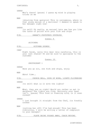 CONTINUED: 5.
SARAH
Who’s there? [pause] I guess my mind is playing
tricks on me
MAN
[shouting from upstairs] This is outrageous, where is
that young excuse of a waitress! I demand to speak to
her manager right now!
SARAH
[to self] Oh really, an excuse? Lets see how you like
the taste of poison with your fish and chips
F/X: SARAH’S FOOTSTEPS UPSTAIRS
Scene: 9
(KITCHEN)
F/X: KITCHEN SOUNDS
CHEF
Right Sarah, carry this meal very carefully, this is
your last chance! Oh and be sure to apologise to the
customer
Scene: 10
(RESTAURANT )
SARAH
Here you go sir, one fish and chips, enjoy
MAN
About time..
F/X: CHURCH BELL, GUSH OF WIND, LIGHTS FLICKERING
SARAH
[to self] what is it with the lights?
MAN
What, they are on right? Would you rather us eat in
darkness? The lights are fine, obviously your head
isn’t. [pause] This food is freezing cold, is it even
cooked?
SARAH
I just brought it straight from the Chef, its freshly
cooked
MAN
[cutting her off] I’ve had enough! This has been
ridiculous, I will be writing a letter of complaint
to your manager!
F/X: PLATE BEING PUSHED AWAY, CHAIR MOVING
(CONTINUED)
 