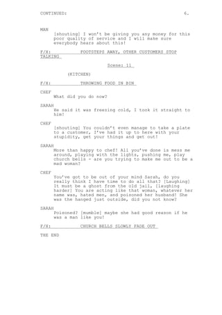CONTINUED: 6.
MAN
[shouting] I won’t be giving you any money for this
poor quality of service and I will make sure
everybody hears about this!
F/X: FOOTSTEPS AWAY, OTHER CUSTOMERS STOP
TALKING
Scene: 11
(KITCHEN)
F/X: THROWING FOOD IN BIN
CHEF
What did you do now?
SARAH
He said it was freezing cold, I took it straight to
him!
CHEF
[shouting] You couldn’t even manage to take a plate
to a customer, I’ve had it up to here with your
stupidity, get your things and get out!
SARAH
More than happy to chef! All you’ve done is mess me
around, playing with the lights, pushing me, play
church bells - are you trying to make me out to be a
mad woman?
CHEF
You’ve got to be out of your mind Sarah, do you
really think I have time to do all that? [Laughing]
It must be a ghost from the old jail, [laughing
harder] You are acting like that woman, whatever her
name was, hated men, and poisoned her husband! She
was the hanged just outside, did you not know?
SARAH
Poisoned? [mumble] maybe she had good reason if he
was a man like you!
F/X: CHURCH BELLS SLOWLY FADE OUT
THE END
 
