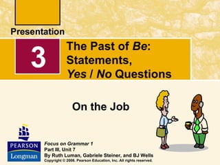 The Past of Be:
3           Statements,
            Yes / No Questions

               On the Job


Focus on Grammar 1
Part III, Unit 7
By Ruth Luman, Gabriele Steiner, and BJ Wells
Copyright © 2006. Pearson Education, Inc. All rights reserved.
 