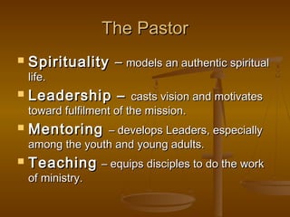 The PastorThe Pastor
 SpiritualitySpirituality –– models an authentic spiritualmodels an authentic spiritual
life.life.
 Leadership –Leadership – casts vision and motivatescasts vision and motivates
toward fulfilment of the mission.toward fulfilment of the mission.
 MentoringMentoring – develops Leaders, especially– develops Leaders, especially
among the youth and young adults.among the youth and young adults.
 TeachingTeaching – equips disciples to do the work– equips disciples to do the work
of ministry.of ministry.
 