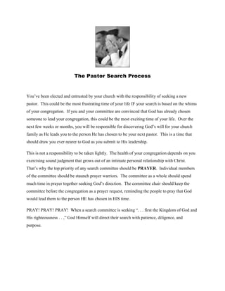 The Pastor Search Process<br />You’ve been elected and entrusted by your church with the responsibility of seeking a new pastor.  This could be the most frustrating time of your life IF your search is based on the whims of your congregation.  If you and your committee are convinced that God has already chosen someone to lead your congregation, this could be the most exciting time of your life.  Over the next few weeks or months, you will be responsible for discovering God’s will for your church family as He leads you to the person He has chosen to be your next pastor.  This is a time that should draw you ever nearer to God as you submit to His leadership.  <br />This is not a responsibility to be taken lightly.  The health of your congregation depends on you exercising sound judgment that grows out of an intimate personal relationship with Christ.  That’s why the top priority of any search committee should be PRAYER.  Individual members of the committee should be staunch prayer warriors.  The committee as a whole should spend much time in prayer together seeking God’s direction.  The committee chair should keep the committee before the congregation as a prayer request, reminding the people to pray that God would lead them to the person HE has chosen in HIS time.  <br />PRAY! PRAY! PRAY!  When a search committee is seeking “. . . first the Kingdom of God and His righteousness . . ,” God Himself will direct their search with patience, diligence, and purpose.  <br />-2-<br />What’s next in the process?  AN OPEN MIND!   Each member of the committee should come to the table with an open-mind.  We all bring our own preferences and agendas to the process.  We can’t help it.  It’s part of our flawed humanity.  But what if the person God wants us to have is someone who doesn’t fit into a committee member’s preferences/agenda?  Each member of the committee must be open-minded and teachable to the point that your own preferences are subjected to the will of God.   (See Isaiah 55:8 and 2 Corinthians 10:5)<br />A final thought regarding the process:  A COMMITMENT TO HONESTY!  Both candidates and search committees put their best foot forward in the search process.  You and your committee should commit to God and one another that you will be open and honest in every communication with prospective pastors and your congregation.  My children rarely lied to me.  HOWEVER, there were numerous times when they failed to tell me the whole truth.  Honesty that is not absolute is not really honesty.   So, when communicating with potential pastors, be absolutely honest even if it’s uncomfortable.  Be forthright in your answers to a candidate’s questions and expect the same from him.  (See Matthew 5:37;  James 5:12; Ephesians 4:15)<br />-3-<br />After a period of prayer, a written survey of your membership can help you get a feel for congregational hopes and expectations regarding a new pastor.  REMEMBER!  A committee’s first obligation regarding expectations is assure that they are biblical.  (See I Timothy 1-13;     Titus 1:7-10; Hebrews 13:7, 17)   So filter the survey results through the scriptures   A sample congregational survey is attached.  <br />Use the surveys to develop a profile for the candidates you will investigate more thoroughly.  <br />REQUESTING RESUMES<br />Covenant together that you will REQUIRE resumes for consideration.  There will always be well-meaning folks who “know someone” who would make a good pastor.  Resumes provide a vehicle for tracing work history, educational history, and denominational/doctrinal history.  It will also provide references.  So communicate to your congregation that resumes are REQUIRED for every potential candidate.  <br />Contact your local association and your state convention office for resumes.  You can contact the SC Baptist Convention at 800-723-7242 and ask for Betty Head at Extension 3200 or by email at bettyhead@scbaptist.org.   Contact your local association at 549-7813 or by email at zanebrown@colletonbaptist.org.  <br />Contact the Baptist Courier at 864-232-8736 or by email news@baptistcourier.com and place your advertisement.  Provide an email address to which interested candidates can respond.  IN the ad, let them know your average worship attendance.  Most candidates are more interested in attendance than membership.  Let them know if your worship style is traditional, contemporary, or a blend.  Let them know about extension ministries such as preschools/kindergartens or schools.  <br />If you desire to contact state conventions other than the SCBC, contact your associational office for contact information.  <br />READING RESUMES<br />As you review resumes  . . .  <br />,[object Object]