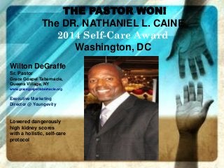 THE PASTOR WON!
The DR. NATHANIEL L. CAINE
2014 Self-Care Award
Washington, DC
Wilton DeGraffe
Sr. Pastor
Grace Gospel Tabernacle,
Queens Village, NY
www.gracegospeltabernacle.org
Executive Marketing
Director @ Youngevity
Lowered dangerously
high kidney scores
with a holistic, self-care
protocol
 