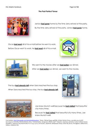 ESL Helpful Handouts Page 1 of 15
Free Handout: http://sites.google.com/site/eslhelpfulhandouts Photos: Michael Dawes, gailf548, LA Wad, Fletcher Prince, x-ray delta one, kris247,
See-ming Lee, Anomalily, Old Shoe Woman, Ania_*, Richard Guther, danagraves, SP8254, Judy**, Waechor, stopnlook, asterix611, CraZee CrafteeZ, leozaza,
DorkyMum, joaquinuy, Easa Shamih eEko P.h.o.t.o.g.r.a.p.h.y, Ed Yourdon, play4smee, Wellyproject, Borya, nelson NZ, jbcurio, The Eggplant, oddharmonic,
Dalbera, mikebaird, Éole
The Past Perfect Tense
Janice had gone home by the time Jerry arrived at the party.
By the time Jerry arrived at the party, Janice had gone home.
Oscar had read all of his e-mail before he went to work.
Before Oscar went to work, he had read all of his e-mail.
We went to the movies after we had eaten our dinner.
After we had eaten our dinner, we went to the movies.
The bus had already left when Sara reached the bus stop.
When Sara reached the bus stop, the bus had already left.
Joe knew Munich well because he had visited that beautiful
city many times.
Because he had visited that beautiful city many times, Joe
knew Munich well.
 