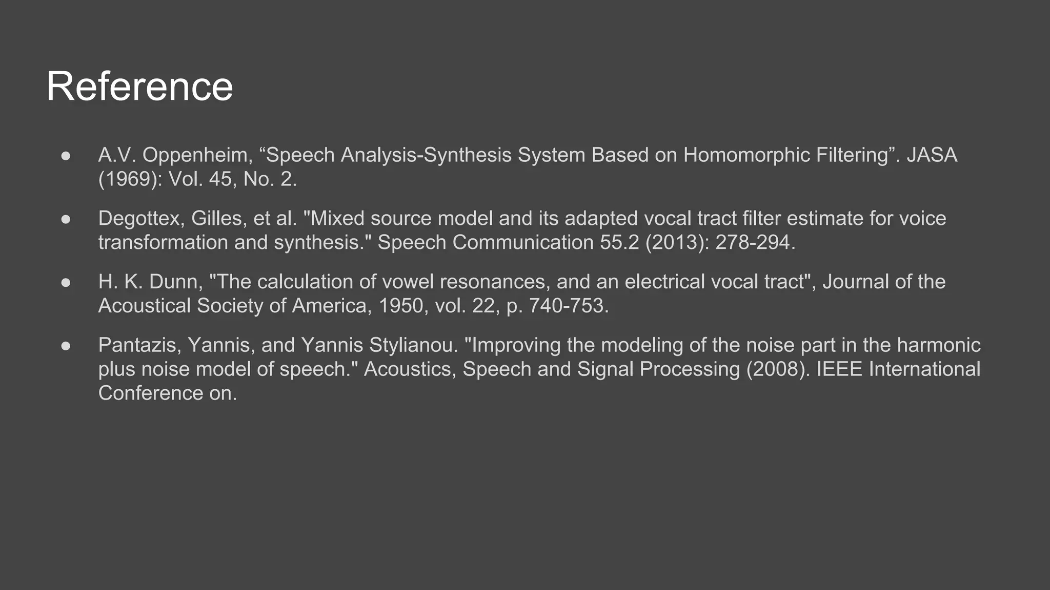 Reference
● A.V. Oppenheim, “Speech Analysis-Synthesis System Based on Homomorphic Filtering”. JASA
(1969): Vol. 45, No. 2.
● Degottex, Gilles, et al. "Mixed source model and its adapted vocal tract filter estimate for voice
transformation and synthesis." Speech Communication 55.2 (2013): 278-294.
● H. K. Dunn, "The calculation of vowel resonances, and an electrical vocal tract", Journal of the
Acoustical Society of America, 1950, vol. 22, p. 740-753.
● Pantazis, Yannis, and Yannis Stylianou. "Improving the modeling of the noise part in the harmonic
plus noise model of speech." Acoustics, Speech and Signal Processing (2008). IEEE International
Conference on.
 