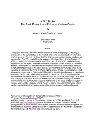 It Ain’t Broke: 
The Past, Present, and Future of Venture Capital 
by 
Steven N. Kaplan* and Josh Lerner** 
December 2009 
Preliminary 
Abstract 
This paper presents a selective history of the U.S. venture capital (VC) industry, a 
discussion of the current state of the market, and some predictions about where that 
market is going. There is no doubt that the U.S. venture capital industry has been very 
successful. The VC model efficiently solves a difficult problem. A large fraction of 
IPOs, including the most successful, are VC funded. The U.S. VC model has been 
copied around the world. We view with come skepticism claims that the VC model is 
broken. Historically, VC investments in companies represent a remarkably constant 
0.15% of the total value of the stock market. Commitments to VC funds, while more 
variable, are consistently in the 0.10% to 0.20% range. These percentages have not 
changed in recent years. Returns to VC funds this decade do not appear to have been 
unusually low (or high) relative to the overall stock market. This is true despite the 
relatively low number of IPOs. VC investment and returns have been subject to a boom 
and bust cycle over time. Based on that record, the current historically low level of 
commitments to U.S. VC funds suggests that returns to the 2009 and (probably) 2010 
vintage years will be relatively strong. Finally, a strong rationale for the future role of 
venture capital lies in the transformation of corporate research and development. 
*University of Chicago Booth School of Business and NBER. 
**Harvard Business School and NBER. 
Address correspondence to Steve Kaplan, University of Chicago Booth School of 
Business, skaplan@uchicago.edu and Josh Lerner, Harvard Business School, 
josh@hbs.edu. Chris Allen and Jacek Rycko provided excellent research support. We 
thank Harvard Business School’s Division of Research and the Kauffman Foundation 
for financial support. All errors and omissions are our own. 
 