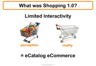 What was Shopping 1.0?

  Limited Interactivity




perception                     reality


= eCatalog eCommerce
             © 2008 Bates141
 