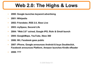 Web 2.0: The Highs & Lows
•   2000: Google launches keyword advertising

•   2001: Wikipedia

•   2002: Friendster, RSS 2.0, Xbox Live

•   2003: mySpace, Second Life

•   2004: “Web 2.0” coined, Google IPO, flickr & Gmail launch

•   2005: GoogleMaps, YouTube, Xbox 360

•   2006: Wii, Facebook goes public

•   2007: iPhone, Google announces Android & buys Doubleclick,
    Facebook announces Platform, Amazon launches Kindle eReader

•   2008: ???



                                 © 2008 Bates141
 