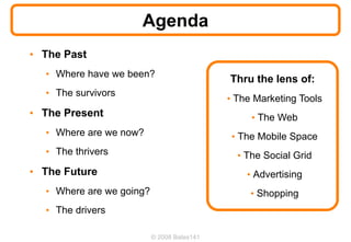 Agenda
• The Past
  • Where have we been?
                                            Thru the lens of:
  • The survivors
                                            • The Marketing Tools
• The Present                                    • The Web
  • Where are we now?                        • The Mobile Space
  • The thrivers                              • The Social Grid
• The Future                                    • Advertising
  • Where are we going?                          • Shopping
  • The drivers

                          © 2008 Bates141
 