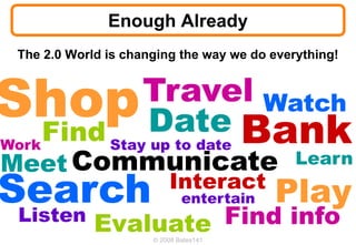 Enough Already
 The 2.0 World is changing the way we do everything!


                    Travel Watch
                    Date Bank
     Find Stay up to date
Work
Meet Communicate                             Learn

Search                    Interact
                              entertain   Play
 Listen      Evaluate Find info
                      © 2008 Bates141
 