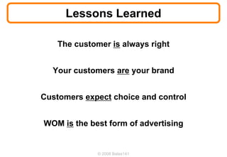 Lessons Learned

    The customer is always right


  Your customers are your brand


Customers expect choice and control


WOM is the best form of advertising


              © 2008 Bates141
 