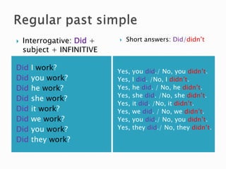 Did I work?
Did you work?
Did he work?
Did she work?
Did it work?
Did we work?
Did you work?
Did they work?
Yes, you did./ No, you didn’t.
Yes, I did. /No, I didn’t.
Yes, he did. / No, he didn’t.
Yes, she did. /No, she didn’t.
Yes, it did. /No, it didn’t.
Yes, we did. / No, we didn’t.
Yes, you did./ No, you didn’t.
Yes, they did./ No, they didn’t.
 Interrogative: Did +
subject + INFINITIVE
 Short answers: Did/didn’t
 