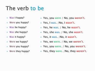  Was I happy?
 Were you happy?
 Was he happy?
 Was she happy?
 Was it happy?
 Were we happy?
 Were you happy?
 Were they happy?
 Yes, you were / No, you weren’t.
 Yes, I was. /No, I wasn’t.
 Yes, he was. / No, he wasn’t.
 Yes, she was. / No, she wasn’t.
 Yes, it was. /No, it wasn’t.
 Yes, we were. / No, we weren’t.
 Yes, you were. / No, you weren’t.
 Yes, they were. /No, they weren’t.
 