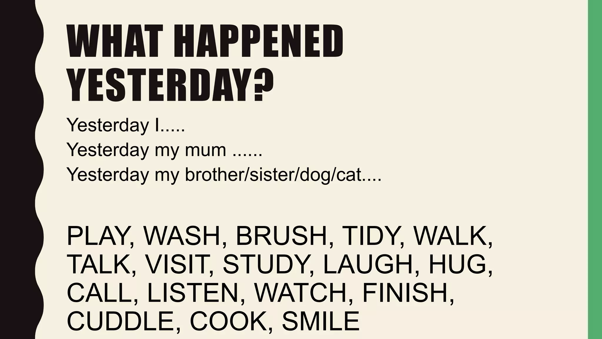 WHAT HAPPENED
YESTERDAY?
Yesterday I.....
Yesterday my mum ......
Yesterday my brother/sister/dog/cat....
PLAY, WASH, BRUSH, TIDY, WALK,
TALK, VISIT, STUDY, LAUGH, HUG,
CALL, LISTEN, WATCH, FINISH,
CUDDLE, COOK, SMILE
 