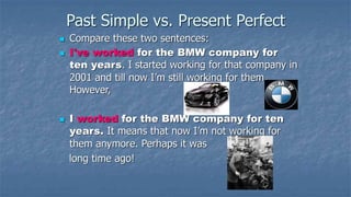 Past Simple vs. Present Perfect
 Compare these two sentences:
 I've worked for the BMW company for
ten years. I started working for that company in
2001 and till now I’m still working for them.
However,
 I worked for the BMW company for ten
years. It means that now I’m not working for
them anymore. Perhaps it was
long time ago!
 