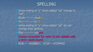 SPELLING
 Verbs ending in “y” when added “ed” change to
“ied”.
 Study----------studied
 Try-------------tried
 Verbs ending in “y” when added “ed” do not
change their spelling
 Play------------played
 Double consonant for verbs of one syllable with
a short vowel sound.
 ROB------ROBBED / STOP----STOPPED
 