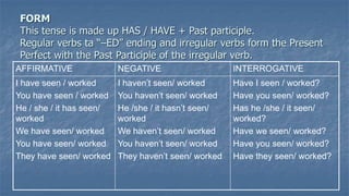 FORM
This tense is made up HAS / HAVE + Past participle.
Regular verbs ta “–ED” ending and irregular verbs form the Present
Perfect with the Past Participle of the irregular verb.
AFFIRMATIVE NEGATIVE INTERROGATIVE
I have seen / worked
You have seen / worked
He / she / it has seen/
worked
We have seen/ worked
You have seen/ worked
They have seen/ worked
I haven’t seen/ worked
You haven’t seen/ worked
He /she / it hasn’t seen/
worked
We haven’t seen/ worked
You haven’t seen/ worked
They haven’t seen/ worked
Have I seen / worked?
Have you seen/ worked?
Has he /she / it seen/
worked?
Have we seen/ worked?
Have you seen/ worked?
Have they seen/ worked?
 