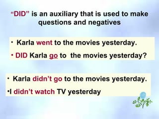 “ DID”  is an auxiliary that is used to make questions and negatives Karla  went  to the movies yesterday. DID  Karla  go  to  the movies yesterday? Karla  didn’t go  to the movies yesterday.   I  didn’t watch  TV yesterday 