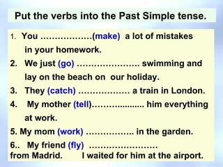 Put the verbs into the Past Simple tense.  1.     You ………………( make)   a lot of mistakes  in your homework. 2.   We just  (go)  …………………. swimming and   lay on the beach on  our holiday. 3.   They  (catch)  ……………… a train in London. 4.    My mother  (tell )………........... him everything  at work. 5. My mom  (work)  …………….. in the garden. 6..   My friend  (fly)   ……………………from Madrid.   I waited for him at the airport. 