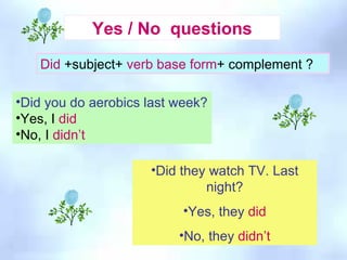 Did they watch TV. Last night? Yes, they  did No, they  didn’t Did  +subject+  verb base form + complement ? Yes / No  questions Did you do aerobics last week? Yes, I  did No, I  didn’t  