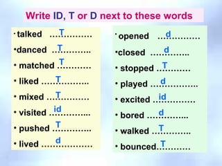 Write  ID,   T  or  D  next to these words talked  …………… danced  ………….. matched ………… liked …………….. mixed …………… visited …………... pushed ………….. lived ……………… opened   …………… closed  ………….. stopped ………… played …………….. excited …………… bored …………... walked ………….. bounced………… d T d T T T id id T d d T d T T T 