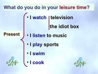 What do you do in your  leisure time ? I  watch   television the idiot box I  listen  to music I  play  sports I  swim  I  cook Present 